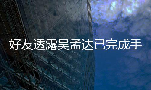达已透露院照 家吴孟完成顾情况人在好友手术