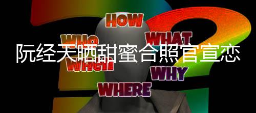 祝天晒甜蜜玮甯恋情官宣 许阮经合照回应福祝福